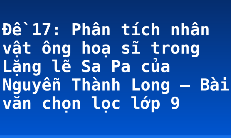 Đề 17: Phân tích nhân vật ông hoạ sĩ trong Lặng lẽ Sa Pa của Nguyễn Thành Long – Bài văn chọn lọc lớp 9