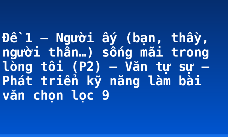 Đề 1 – Người ấy (bạn, thầy, người thân…) sống mãi trong lòng tôi (P2) – Văn tự sự – Phát triển kỹ năng làm bài văn chọn lọc 9