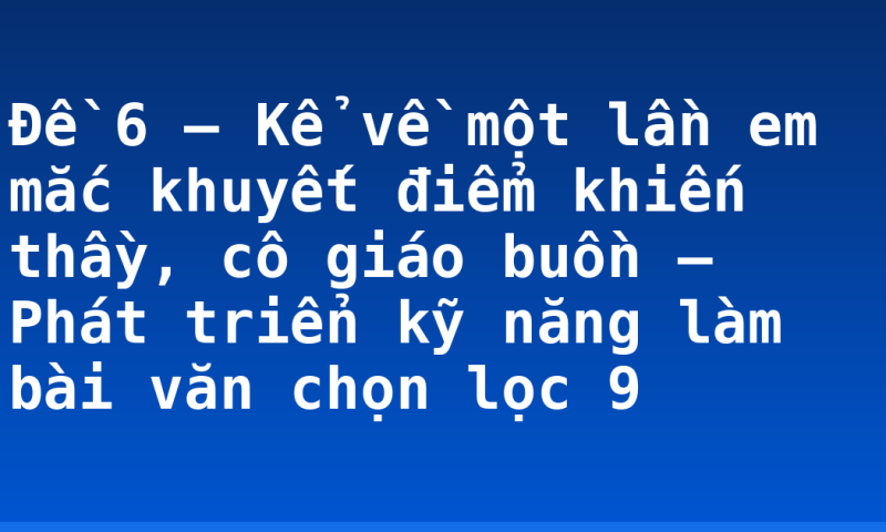 Đề 6 – Kể về một lần em mắc khuyết điểm khiến thầy, cô giáo buồn – Phát triển kỹ năng làm bài văn chọn lọc 9