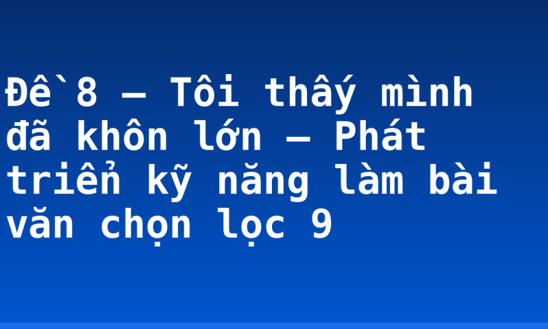 Đề 8 – Tôi thấy mình đã khôn lớn – Phát triển kỹ năng làm bài văn chọn lọc 9