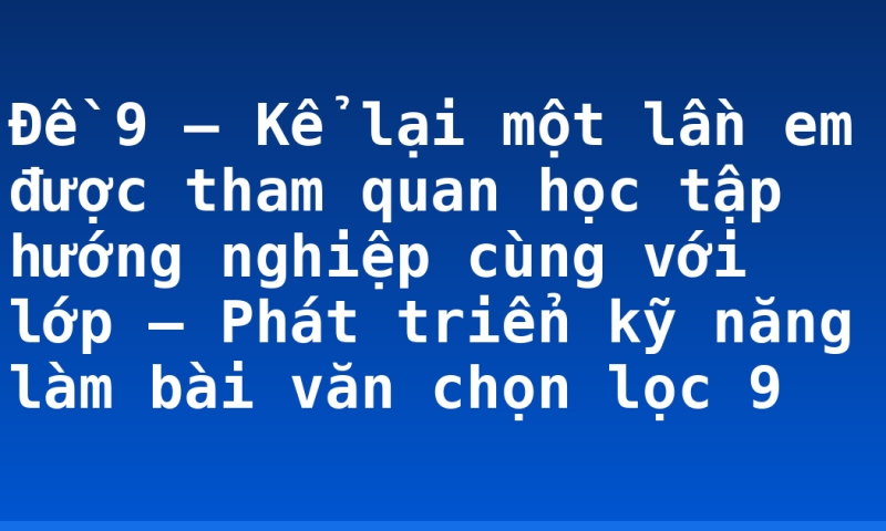 Đề 9 – Kể lại một lần em được tham quan học tập hướng nghiệp cùng với lớp – Phát triển kỹ năng làm bài văn chọn lọc 9