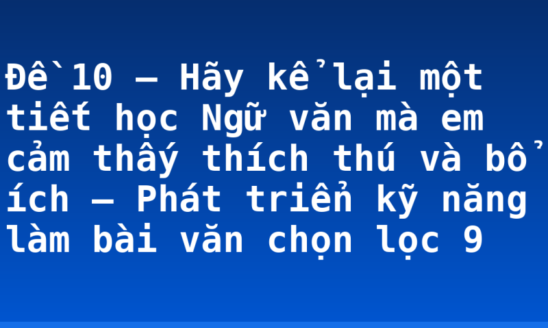 Đề 10 – Hãy kể lại một tiết học Ngữ văn mà em cảm thấy thích thú và bổ ích – Phát triển kỹ năng làm bài văn chọn lọc 9