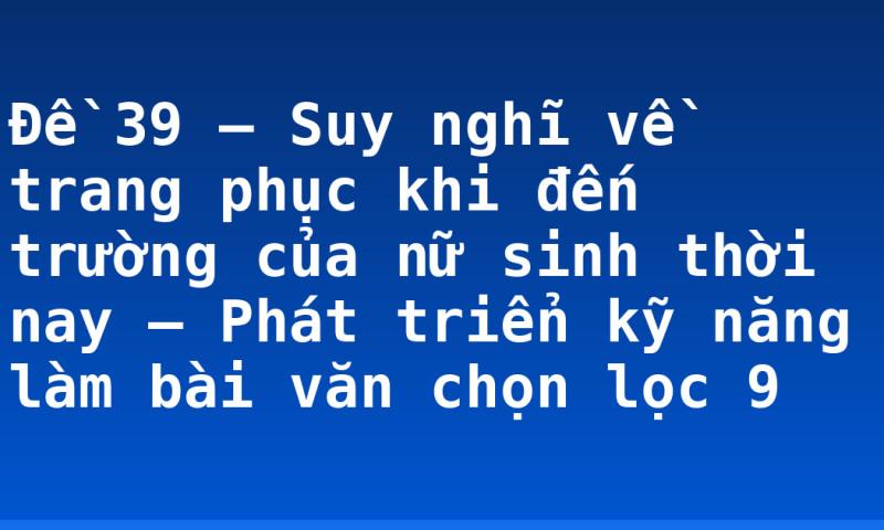 Đề 39 – Suy nghĩ về trang phục khi đến trường của nữ sinh thời nay – Phát triển kỹ năng làm bài văn chọn lọc 9