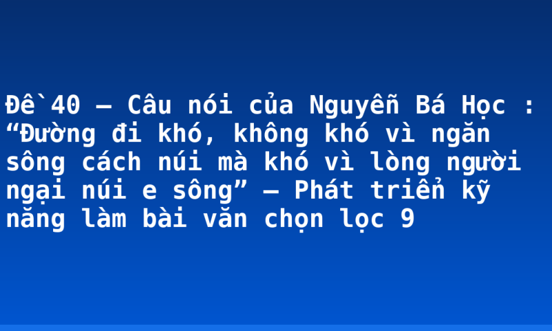 Đề 40 – Câu nói của Nguyễn Bá Học : “Đường đi khó, không khó vì ngăn sông cách núi mà khó vì lòng người ngại núi e sông” – Phát triển kỹ năng làm bài văn chọn lọc 9