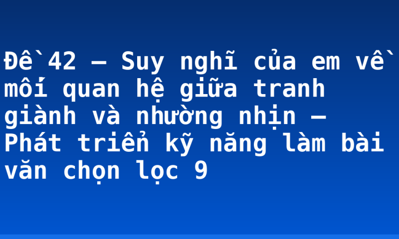 Đề 42 – Suy nghĩ của em về mối quan hệ giữa tranh giành và nhường nhịn – Phát triển kỹ năng làm bài văn chọn lọc 9