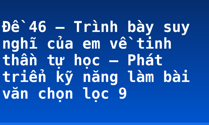 Đề 46 – Trình bày suy nghĩ của em về tinh thần tự học – Phát triển kỹ năng làm bài văn chọn lọc 9