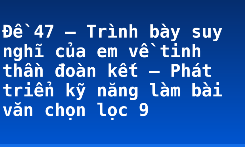 Đề 47 – Trình bày suy nghĩ của em về tinh thần đoàn kết – Phát triển kỹ năng làm bài văn chọn lọc 9