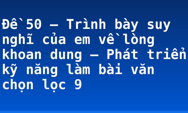 Đề 50 – Trình bày suy nghĩ của em về lòng khoan dung – Phát triển kỹ năng làm bài văn chọn lọc 9