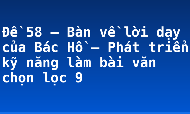 Đề 58 – Bàn về lời dạy của Bác Hồ – Phát triển kỹ năng làm bài văn chọn lọc 9