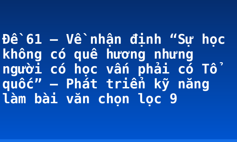 Đề 61 – Về nhận định “Sự học không có quê hương nhưng người có học vấn phải có Tổ quốc” – Phát triển kỹ năng làm bài văn chọn lọc 9