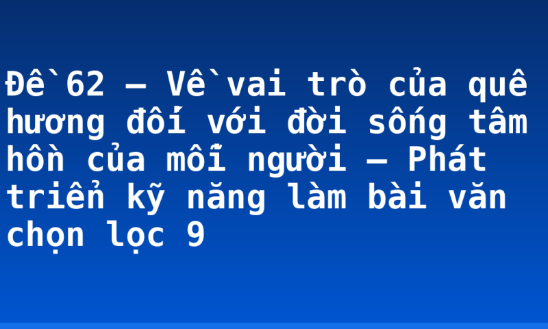 Đề 62 – Về vai trò của quê hương đối với đời sống tâm hồn của mỗi người – Phát triển kỹ năng làm bài văn chọn lọc 9