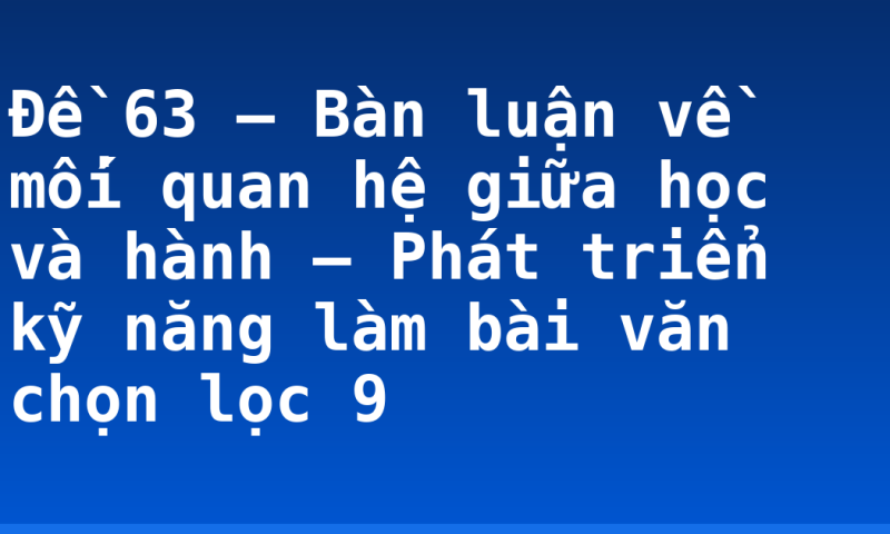 Đề 63 – Bàn luận về mối quan hệ giữa học và hành – Phát triển kỹ năng làm bài văn chọn lọc 9