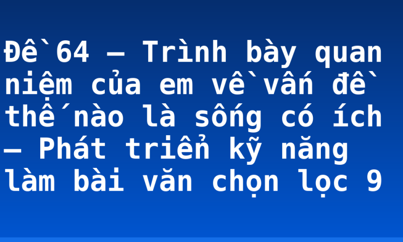 Đề 64 – Trình bày quan niệm của em về vấn đề thế nào là sống có ích – Phát triển kỹ năng làm bài văn chọn lọc 9