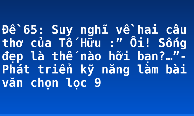 Đề 65: Suy nghĩ về hai câu thơ của Tố Hữu :” Ôi! Sống đẹp là thế nào hỡi bạn?…”- Phát triển kỹ năng làm bài văn chọn lọc 9