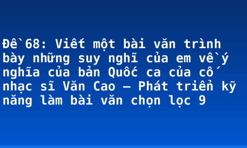 Đề 68: Viết một bài văn trình bày những suy nghĩ của em về ý nghĩa của bản Quốc ca của cố nhạc sĩ Văn Cao – Phát triển kỹ năng làm bài văn chọn lọc 9