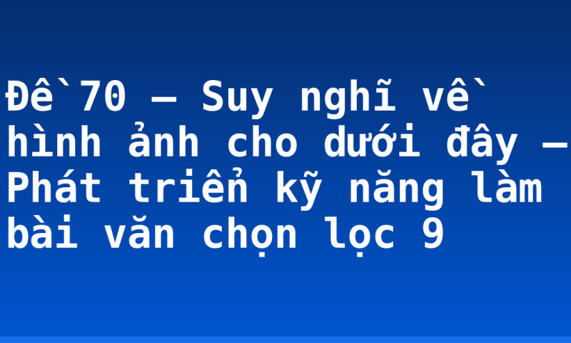 Đề 70 – Suy nghĩ về hình ảnh cho dưới đây – Phát triển kỹ năng làm bài văn chọn lọc 9