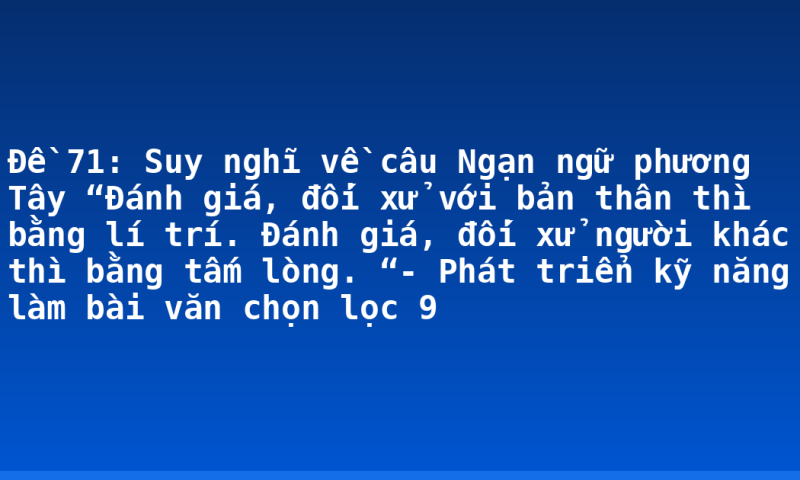 Đề 71: Suy nghĩ về câu Ngạn ngữ phương Tây “Đánh giá, đối xử với bản thân thì bằng lí trí. Đánh giá, đối xử người khác thì bằng tấm lòng. “- Phát triển kỹ năng làm bài văn chọn lọc 9