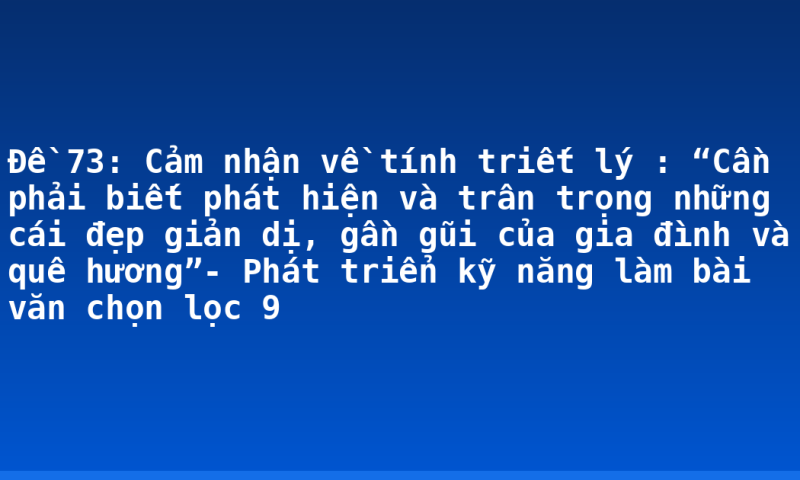 Đề 73: Cảm nhận về tính triết lý : “Cần phải biết phát hiện và trân trọng những cái đẹp giản dị, gần gũi của gia đình và quê hương”- Phát triển kỹ năng làm bài văn chọn lọc 9