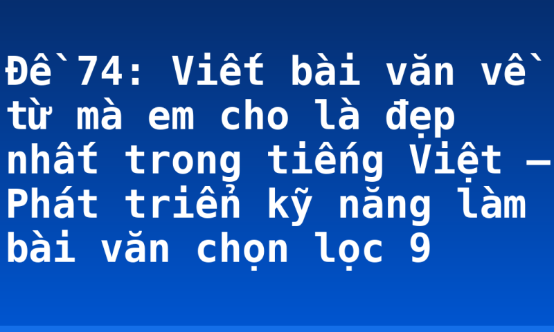 Đề 74: Viết bài văn về từ mà em cho là đẹp nhất trong tiếng Việt – Phát triển kỹ năng làm bài văn chọn lọc 9