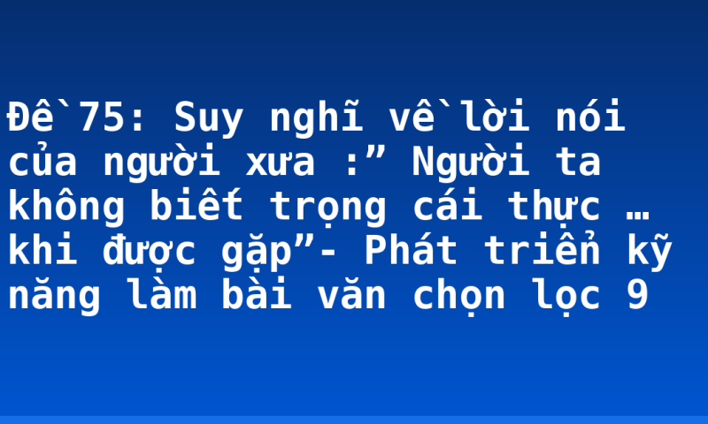 Đề 75: Suy nghĩ về lời nói của người xưa :” Người ta không biết trọng cái thực … khi được gặp”- Phát triển kỹ năng làm bài văn chọn lọc 9