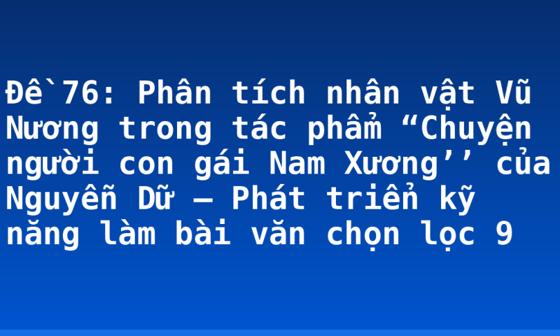 Đề 76: Phân tích nhân vật Vũ Nương trong tác phẩm “Chuyện người con gái Nam Xương’’ của Nguyễn Dữ – Phát triển kỹ năng làm bài văn chọn lọc 9