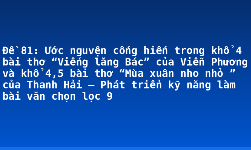 Đề 81: Ước nguvện cống hiến trong khổ 4 bài thơ “Viếng lăng Bác” của Viễn Phương và khổ 4,5 bài thơ “Mùa xuân nho nhỏ ” của Thanh Hải – Phát triển kỹ năng làm bài văn chọn lọc 9