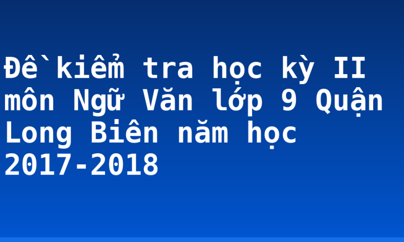 Đề kiểm tra học kỳ II môn Ngữ Văn lớp 9 Quận Long Biên năm học 2017-2018