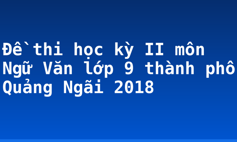 Đề thi học kỳ II môn Ngữ Văn lớp 9 thành phố Quảng Ngãi 2018