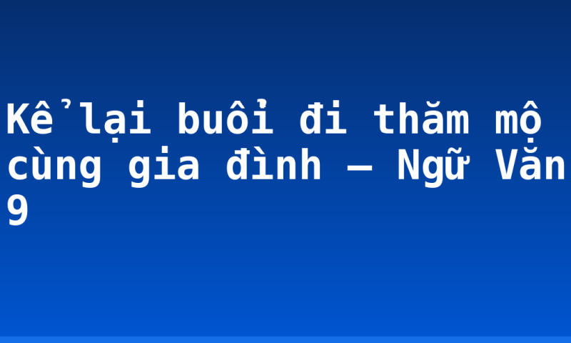 Kể lại buổi đi thăm mộ cùng gia đình – Ngữ Văn 9