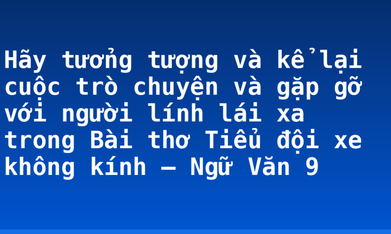 Hãy tưởng tượng và kể lại cuộc trò chuyện và gặp gỡ với người lính lái xa trong Bài thơ Tiểu đội xe không kính – Ngữ Văn 9