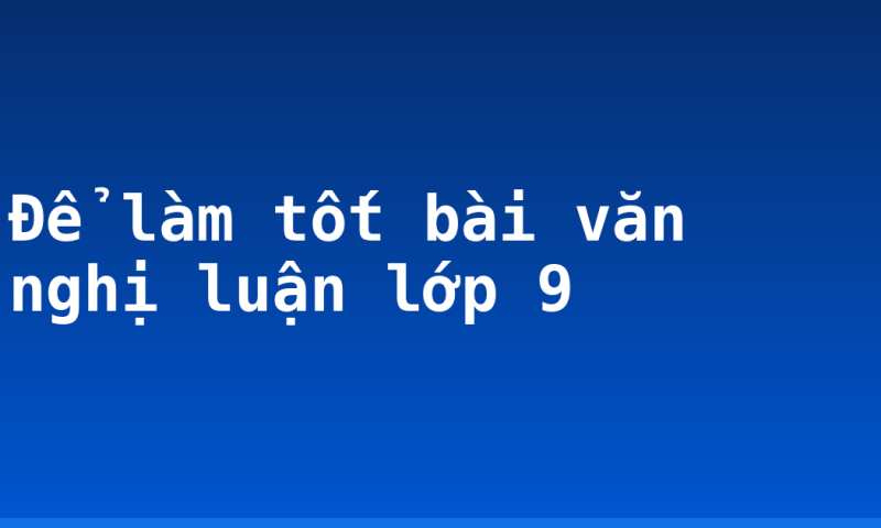 Để làm tốt bài văn nghị luận lớp 9