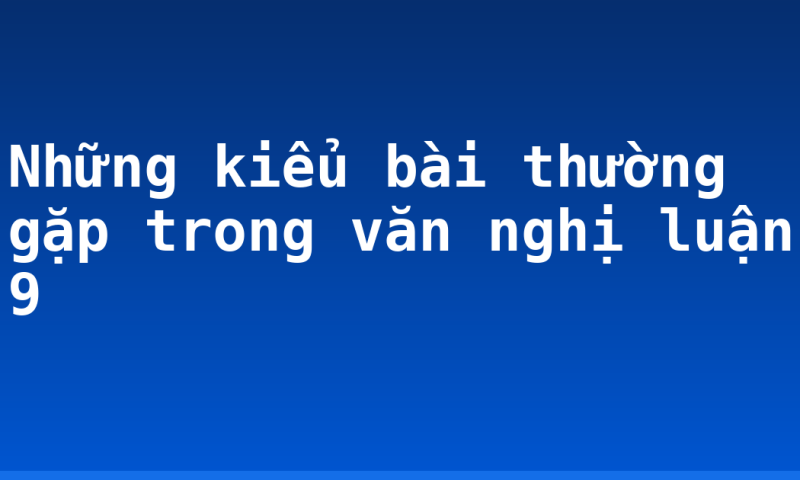 Những kiểu bài thường gặp trong văn nghị luận 9