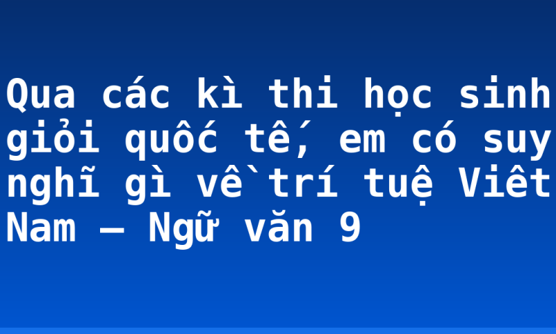 Qua các kì thi học sinh giỏi quốc tế, em có suy nghĩ gì về trí tuệ Viêt Nam – Ngữ văn 9