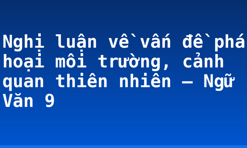 Nghị luận về vấn đề phá hoại môi trường, cảnh quan thiên nhiên – Ngữ Văn 9