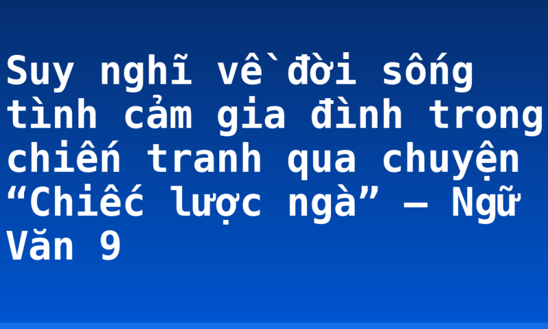 Suy nghĩ về đời sống tình cảm gia đình trong chiến tranh qua chuyện “Chiếc lược ngà” – Ngữ Văn 9