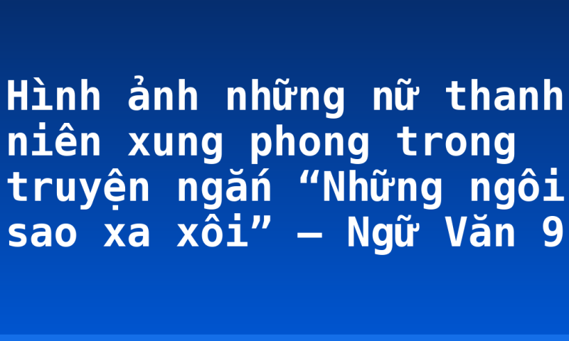 Hình ảnh những nữ thanh niên xung phong trong truyện ngắn “Những ngôi sao xa xôi” – Ngữ Văn 9