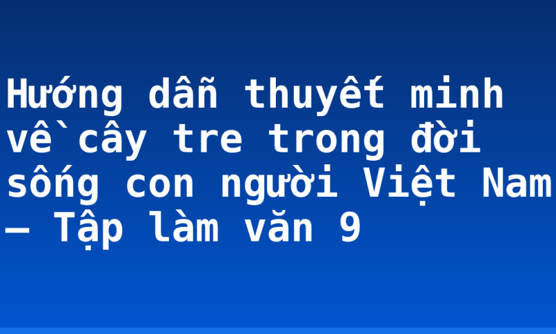 Hướng dẫn thuyết minh về cây tre trong đời sống con người Việt Nam – Tập làm văn 9