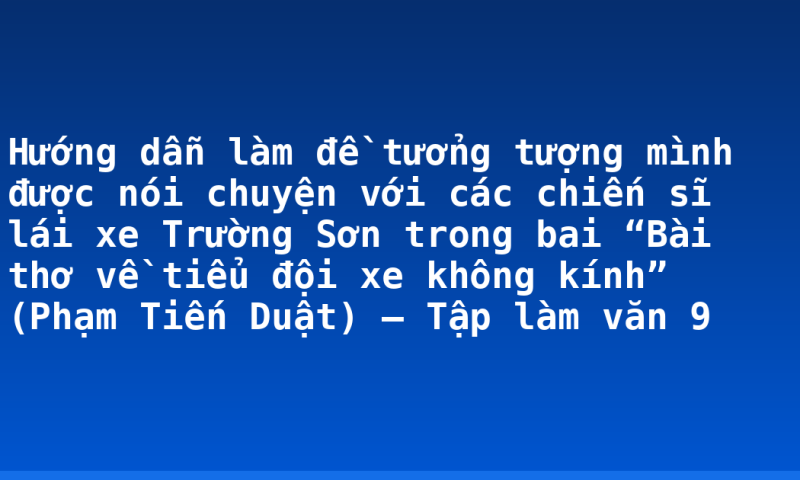 Hướng dẫn làm đề tưởng tượng mình được nói chuyện với các chiến sĩ lái xe Trường Sơn trong bai “Bài thơ về tiểu đội xe không kính” (Phạm Tiến Duật) – Tập làm văn 9
