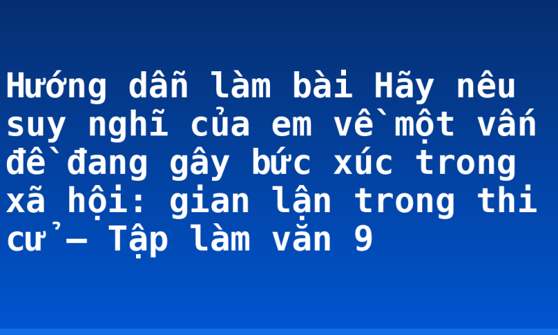 Hướng dẫn làm bài Hãy nêu suy nghĩ của em về một vấn đề đang gây bức xúc trong xã hội: gian lận trong thi cử – Tập làm văn 9