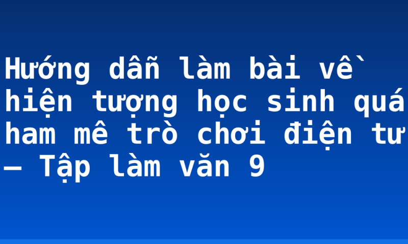 Hướng dẫn làm bài về hiện tượng học sinh quá ham mê trò chơi điện tử – Tập làm văn 9