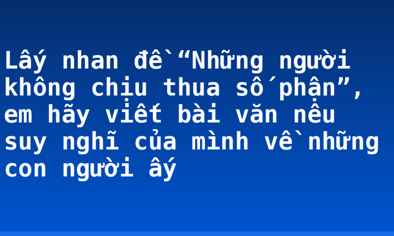 Lấy nhan đề “Những người không chịu thua số phận”, em hãy viết bài văn nêu suy nghĩ của mình về những con người ấy