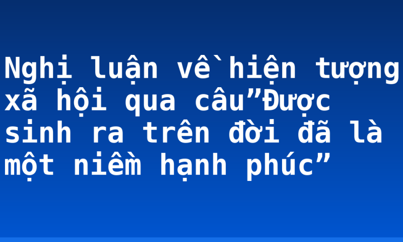 Nghị luận về hiện tượng xã hội qua câu”Được sinh ra trên đời đã là một niềm hạnh phúc”