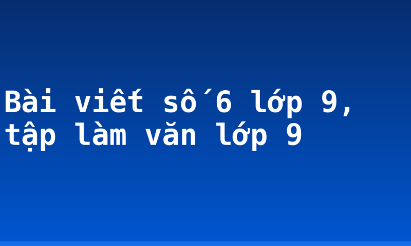 Bài viết số 6 lớp 9, tập làm văn lớp 9