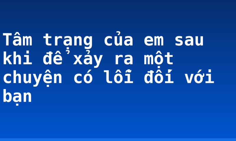 Tâm trạng của em sau khi để xảy ra một chuyện có lỗi đối với bạn