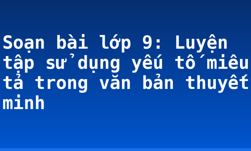 Soạn bài lớp 9: Luyện tập sử dụng yếu tố miêu tả trong văn bản thuyết minh