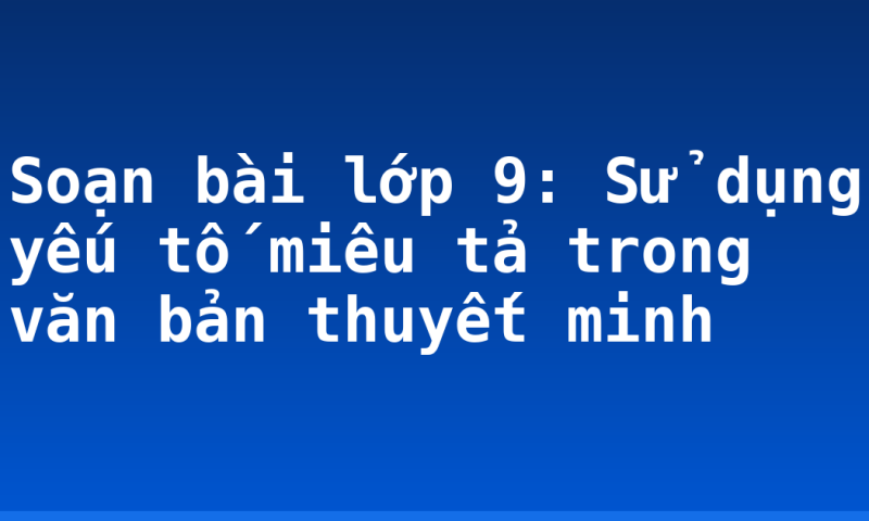 Soạn bài lớp 9: Sử dụng yếu tố miêu tả trong văn bản thuyết minh
