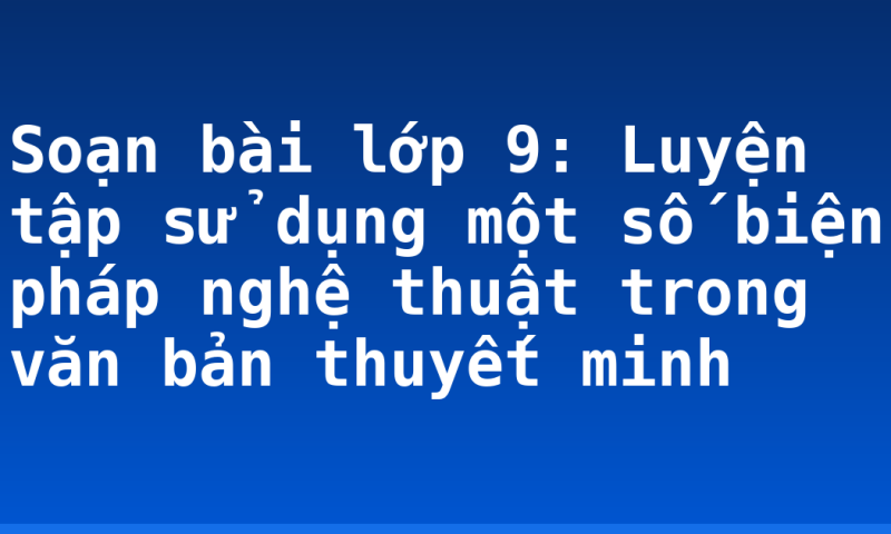 Soạn bài lớp 9: Luyện tập sử dụng một số biện pháp nghệ thuật trong văn bản thuyết minh