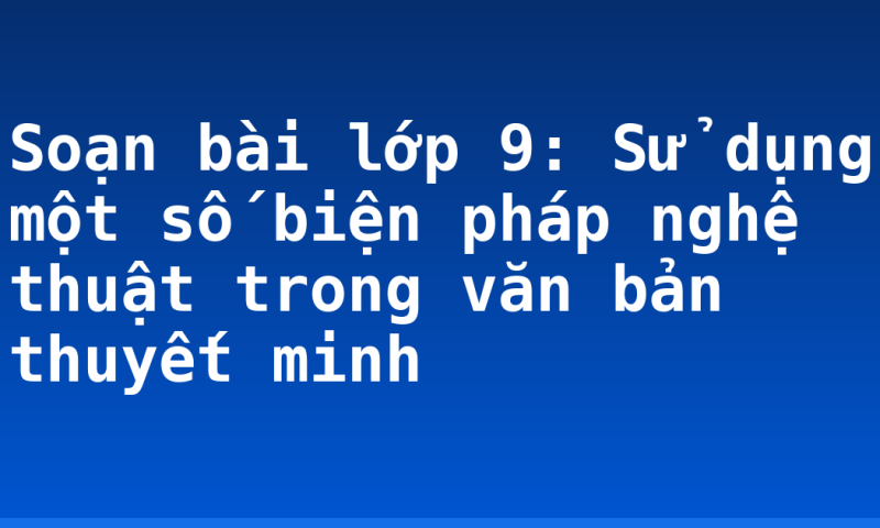 Soạn bài lớp 9: Sử dụng một số biện pháp nghệ thuật trong văn bản thuyết minh