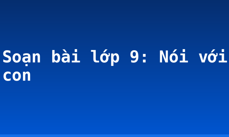 Soạn bài lớp 9: Nói với con