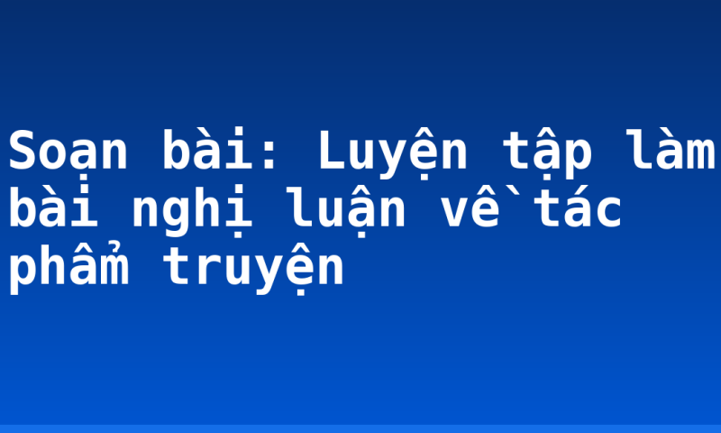 Soạn bài: Luyện tập làm bài nghị luận về tác phẩm truyện
